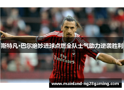 斯特凡·巴尔绝妙进球点燃全队士气助力逆袭胜利