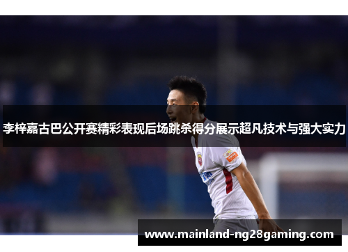 李梓嘉古巴公开赛精彩表现后场跳杀得分展示超凡技术与强大实力