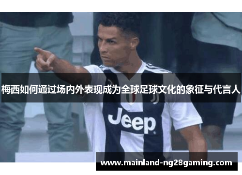 梅西如何通过场内外表现成为全球足球文化的象征与代言人
